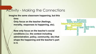 Activity - Making the Connections
Imagine the same classroom happening, but this
time:
1) Only focus on the teacher (feelings,
morality, responses to happening, etc).
1) Now only focus on the teacher’s social
conditions (i.e. the context including
administration, policy, community, etc) that
shape the happening and the teacher’s part
in it.
 