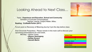 Looking Ahead to Next Class…
● Topic: Experience and Education, School and Community
○ Schwab’s 4 Curricular Commonplaces:
● Teacher, Learner, Subject Matter, Milieu
● Reading: Ciuffetelli-Parker (2011)
Forum post on Recovery of Meaning due by 5 pm the day before class
● Oral Chronicle Presenters: Please remain in the main call to discuss your
upcoming presentations for next week.
○ Monday – Adrian Costa
○ - Allyson Hemingway
○ - Ashley Kovacs
○ - Hannah Martin
○
Adriana Costa
X
X
Hemingway, Allyson
Ashley Kovacs
Hannah Martin
X
 