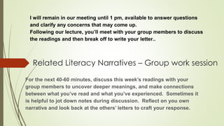 Related Literacy Narratives – Group work session
For the next 40-60 minutes, discuss this week’s readings with your
group members to uncover deeper meanings, and make connections
between what you’ve read and what you’ve experienced. Sometimes it
is helpful to jot down notes during discussion. Reflect on you own
narrative and look back at the others’ letters to craft your response.
I will remain in our meeting until 1 pm, available to answer questions
and clarify any concerns that may come up.
Following our lecture, you’ll meet with your group members to discuss
the readings and then break off to write your letter..
 