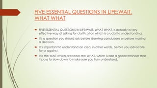FIVE ESSENTIAL QUESTIONS IN LIFE:WAIT,
WHAT WHAT
 FIVE ESSENTIAL QUESTIONS IN LIFE:WAIT, WHAT WHAT, is actually a very
effective way of asking for clarification which is crucial to understanding.
 It's a question you should ask before drawing conclusions or before making
a decision.
 It’s important to understand an idea, in other words, before you advocate
for or against.
 It is the WAIT which precedes the WHAT, which is also a good reminder that
it pays to slow down to make sure you truly understand.
 