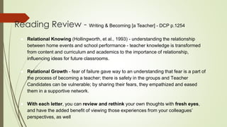 Reading Review - Writing & Becoming [a Teacher] - DCP p.1254
● Relational Knowing (Hollingworth, et al., 1993) - understanding the relationship
between home events and school performance - teacher knowledge is transformed
from content and curriculum and academics to the importance of relationship,
influencing ideas for future classrooms.
● Relational Growth - fear of failure gave way to an understanding that fear is a part of
the process of becoming a teacher; there is safety in the groups and Teacher
Candidates can be vulnerable; by sharing their fears, they empathized and eased
them in a supportive network.
● With each letter, you can review and rethink your own thoughts with fresh eyes,
and have the added benefit of viewing those experiences from your colleagues’
perspectives, as well
 
