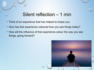 Silent reflection – 1 min
• Think of an experience that has helped to shape you.
• How has that experience coloured how you see things today?
• How will the influence of that experience colour the way you see
things, going forward?
 