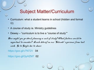 Subject Matter/Curriculum
• Curriculum: what a student learns in school (hidden and formal
)
• A course of study ie. Ministry guidelines
• Dewey – “curriculum is to live a “course of study””
How might you go about planning a unit of study? What factors would be
important to consider? Quick debrief on our “Schwab” experience from last
week. Go to Google doc to share
https://goo.gl/v7N72V 04
https://goo.gl/QyHZM7 02
 