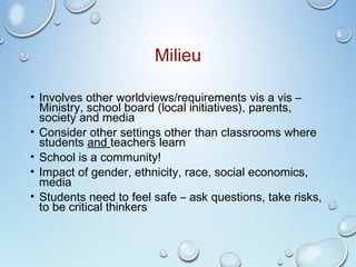 Milieu
• Involves other worldviews/requirements vis a vis –
Ministry, school board (local initiatives), parents,
society and media
• Consider other settings other than classrooms where
students and teachers learn
• School is a community!
• Impact of gender, ethnicity, race, social economics,
media
• Students need to feel safe – ask questions, take risks,
to be critical thinkers
 