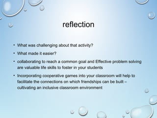 reflection
• What was challenging about that activity?
• What made it easier?
• collaborating to reach a common goal and Effective problem solving
are valuable life skills to foster in your students
• Incorporating cooperative games into your classroom will help to
facilitate the connections on which friendships can be built –
cultivating an inclusive classroom environment
 