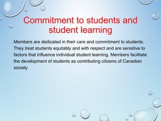 Commitment to students and
student learning
Members are dedicated in their care and commitment to students.
They treat students equitably and with respect and are sensitive to
factors that influence individual student learning. Members facilitate
the development of students as contributing citizens of Canadian
society
 