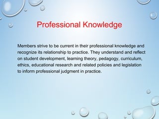 Professional Knowledge
Members strive to be current in their professional knowledge and
recognize its relationship to practice. They understand and reflect
on student development, learning theory, pedagogy, curriculum,
ethics, educational research and related policies and legislation
to inform professional judgment in practice.
 