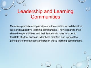 Leadership and Learning
Communities
Members promote and participate in the creation of collaborative,
safe and supportive learning communities. They recognize their
shared responsibilities and their leadership roles in order to
facilitate student success. Members maintain and uphold the
principles of the ethical standards in these learning communities.
 