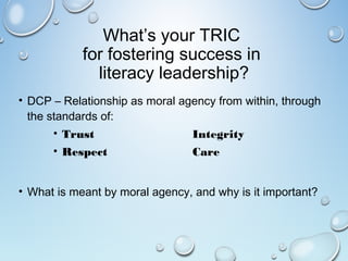 What’s your TRIC
for fostering success in
literacy leadership?
• DCP – Relationship as moral agency from within, through
the standards of:
• Trust Integrity
• Respect Care
• What is meant by moral agency, and why is it important?
 