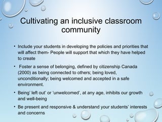 Cultivating an inclusive classroom
community
• Include your students in developing the policies and priorities that
will affect them- People will support that which they have helped
to create
• Foster a sense of belonging, defined by citizenship Canada
(2000) as being connected to others; being loved,
unconditionally; being welcomed and accepted in a safe
environment.
• Being’ left out’ or ‘unwelcomed’, at any age, inhibits our growth
and well-being
• Be present and responsive & understand your students’ interests
and concerns
 