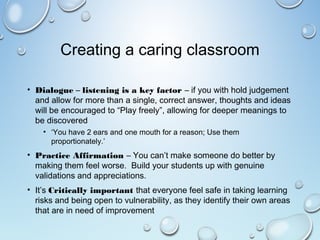 Creating a caring classroom
• Dialogue – listening is a key factor – if you with hold judgement
and allow for more than a single, correct answer, thoughts and ideas
will be encouraged to “Play freely”, allowing for deeper meanings to
be discovered
• ‘You have 2 ears and one mouth for a reason; Use them
proportionately.’
• Practice Affirmation – You can’t make someone do better by
making them feel worse. Build your students up with genuine
validations and appreciations.
• It’s Critically important that everyone feel safe in taking learning
risks and being open to vulnerability, as they identify their own areas
that are in need of improvement
 