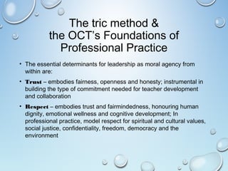 The tric method &
the OCT’s Foundations of
Professional Practice
• The essential determinants for leadership as moral agency from
within are:
• Trust – embodies fairness, openness and honesty; instrumental in
building the type of commitment needed for teacher development
and collaboration
• Respect – embodies trust and fairmindedness, honouring human
dignity, emotional wellness and cognitive development; In
professional practice, model respect for spiritual and cultural values,
social justice, confidentiality, freedom, democracy and the
environment
 