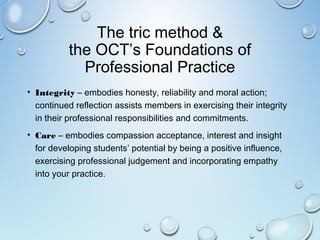 The tric method &
the OCT’s Foundations of
Professional Practice
• Integrity – embodies honesty, reliability and moral action;
continued reflection assists members in exercising their integrity
in their professional responsibilities and commitments.
• Care – embodies compassion acceptance, interest and insight
for developing students’ potential by being a positive influence,
exercising professional judgement and incorporating empathy
into your practice.
 