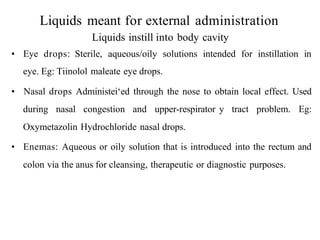 Liquids meant for external administration
Liquids instill into body cavity
• Eye drops: Sterile, aqueous/oily solutions intended for instillation in
eye. Eg: Tiinolol maleate eye drops.
• Nasal drops Administei‘ed through the nose to obtain local effect. Used
during nasal congestion and upper-respirator y tract problem. Eg:
Oxymetazolin Hydrochloride nasal drops.
• Enemas: Aqueous or oily solution that is introduced into the rectum and
colon via the anus for cleansing, therapeutic or diagnostic purposes.
 