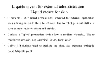 Liquids meant for external administration
Liquid meant for skin
• Liniments : Oily liquid preparations, intended for external application
with rubbing action to the affected area. Use to relief pain and stiffness,
such as from muscles spasm and arthritis.
• Lotions : Topical preparation with a low to medium viscosity. Use to
moisturize dry skin. Eg: Calamine Lotion, baby lotion
• Paints : Solutions used to sterilize the skin. Eg. Betadine antiseptic
paint, Magento paint
 