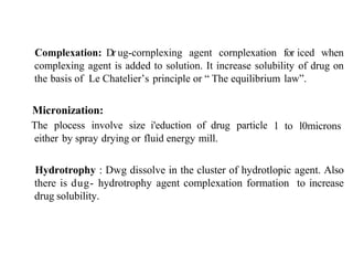 Complexation: Dr ug-cornplexing agent cornplexation for iced when
complexing agent is added to solution. It increase solubility of drug on
the basis of Le Chatelier’s principle or “ The equilibrium law”.
Micronization:
The plocess involve size i'eduction of drug particle
either by spray drying or fluid energy mill.
l to l0microns
Hydrotrophy : Dwg dissolve in the cluster of hydrotlopic agent. Also
there is dug- hydrotrophy agent complexation formation to increase
drug solubility.
 