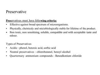 Preservative
ervatives must have folio
• Effective against broad spectrum of microorganisms.
• Physically, cheinicaly and miciobiologically stable for lifetime of the product.
• Non toxic, non sensitizing, soluble, compatible and with acceptable taste and
odour.
Types of Preservatives
• Acidic : phenol, benzoic acid, sorbic acid
• Neutral preservatives : chlorobutanol, benzyl alcohol
• Quarternary ammonium compounds : Benzalkonium chloride
 