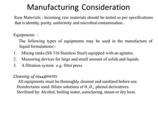 Manufacturing Consideration
Raw Materials : Incoming raw materials should be tested as per specifications
that is identity, purity, uniformity and microbial contamination .
Equipments :
The following types of equipments may be used in the manufacture of
liquid formulations:-
1. Mixing tanks (SS 316 Stainless Steel) equipped with an agitator.
2. Measuring devices for large and small amount of solids and liquids.
3. Afiltration system e.g. filter press
Cleaning of eq••Rments
All equipments must be thoioughly cleaned and sanitized before use.
Disinfectants used: Dilute solutions of H,O„ phenol derivatives.
Sterilized by: Alcohol, boiling water, autoclaving, steam or dry heat.
 