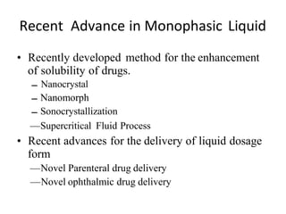 Recent Advance in Monophasic Liquid
• Recently developed method for the enhancement
of solubility of drugs.
Nanocrystal
Nanomorph
Sonocrystallization
—Supercritical Fluid Process
• Recent advances for the delivery of liquid dosage
form
—Novel Parenteral drug delivery
—Novel ophthalmic drug delivery
 