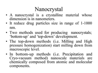 Nanocrystal
• A nanocrystal is a crystalline material whose
dimension is in nanometers.
• It reduce drug particles size in range of 1-1000
nm.
• Two methods used for producing nanocrystals;
‘bottom-up’ and ‘top-down’ development.
• The top-down methods (i.e. Milling and High
pressure homogenization) start milling down from
macroscopic level.
• In bottom-up methods (i.e. Precipitation and
Cryo-vacuum method) nanoscale materials are
chemically composed from atomic and molecular
components.
 