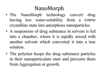 NanoMorph
• The NanoMorph technology convert
having low water-solubility from a
drug
coarse
crystalline state into amorphous nanoparticles.
• A suspension of drug substance in solvent is fed
into a chamber, where it is rapidly mixed with
another solvent which converted it into a true
solution.
• The polymer keeps the drug substance particles
in their nanoparticulate state and prevents them
from Aggregation or growth.
 