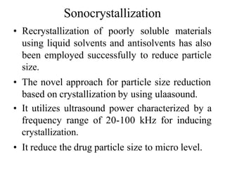 Sonocrystallization
• Recrystallization of poorly soluble materials
using liquid solvents and antisolvents has also
been employed successfully to reduce particle
size.
• The novel approach for particle size reduction
based on crystallization by using ulaasound.
• It utilizes ultrasound power characterized by a
frequency range of 20-100 kHz for inducing
crystallization.
• It reduce the drug particle size to micro level.
 