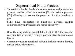 Supercritical Fluid Process
• Supercritical fluids : fluids whose temperature and pressure are
greater than its critical temperature (Tc) and critical pressure
(Tp), allowing it to assume the properties of both a liquid and a
gas.
• SCFs have properties of liquid-like density, gas-like
compressibilityand viscosity and higher diffusivity
• Once the drug particles are solubilized within SCF, they may be
recrystallised at greatly reduced particle sizes to sub-micron
levels.
• Commonly used supercritical solvents include carbon dioxide,
nitrous oxide, ethylene etc.
 