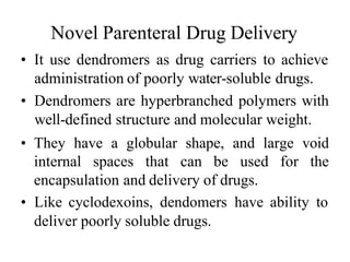 Novel Parenteral Drug Delivery
• It use dendromers as drug carriers to achieve
administration of poorly water-soluble drugs.
• Dendromers are hyperbranched polymers with
well-defined structure and molecular weight.
• They have a globular shape, and large void
internal spaces that can be used for the
encapsulation and delivery of drugs.
• Like cyclodexoins, dendomers have ability to
deliver poorly soluble drugs.
 