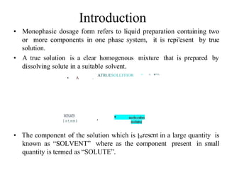 Introduction
• Monophasic dosage form refers to liquid preparation containing two
or more components in one phase system, it is repi'esent by true
solution.
• A true solution is a clear homogenous mixture that is prepared by
dissolving solute in a suitable solvent.
• A .
ATRUESOLLFFIOR “ ^ *”^
WAWR
{stem) ’
• The component of the solution which is l»resent in a large quantity is
known as “SOLVENT” where as the component present in small
quantity is termed as “SOLUTE”.
 