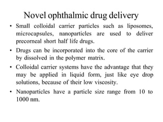 Novel ophthalmic drug delivery
• Small colloidal carrier particles such as liposomes,
microcapsules, nanoparticles are used to deliver
precorneal short half life drugs.
• Drugs can be incorporated into the core of the carrier
by dissolved in the polymer matrix.
• Colloidal carrier systems have the advantage that they
may be applied in liquid form, just like eye drop
solutions, because of their low viscosity.
• Nanoparticles have a particle size range from 10 to
1000 nm.
 