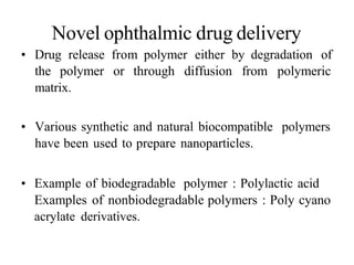 Novel ophthalmic drug delivery
• Drug release from polymer either by degradation of
the polymer or through diffusion from polymeric
matrix.
• Various synthetic and natural biocompatible polymers
have been used to prepare nanoparticles.
• Example of biodegradable polymer : Polylactic acid
Examples of nonbiodegradable polymers : Poly cyano
acrylate derivatives.
 