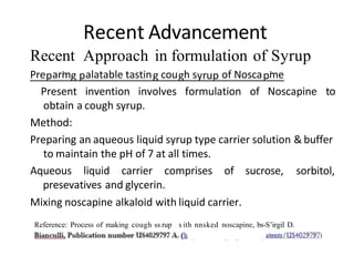 Recent Advancement
Recent Approach in formulation of Syrup
Pre arm alatable tastin cou h s of Nosca me
Present invention involves formulation of Noscapine to
obtain a cough syrup.
Method:
Preparing an aqueous liquid syrup type carrier solution & buffer
to maintain the pH of 7 at all times.
Aqueous liquid carrier comprises of sucrose,
presevatives and glycerin.
Mixing noscapine alkaloid with liquid carrier.
sorbitol,
Reference: Process of making cough ss rup s ith nnsked noscapine, bs-S’irgil D.
 