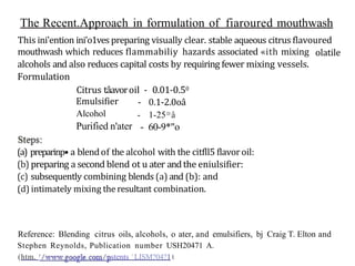 The Recent.Approach in formulation of fiaroured mouthwash
This ini'ention ini'o1ves preparing visually clear. stable aqueous citrus flavoured
olatile
mouthwash which reduces flammabiliy hazards associated «ith mixing
alcohols and also reduces capital costs by requiring fewer mixing vessels.
Formulation
Citrus tâavoroil - 0.01-0.50
- 0.1-2.0oâ
- 1-25D
â
Emulsifier
Alcohol
Purified n'ater - 60-9*"o
(a) preparinp• a blendof the alcohol with the citfll5 flavoroil:
(b) preparing a second blend ot u ater andthe eniulsifier:
(c) subsequently combining blends (a) and (b): and
(d) intimately mixing theresultant combination.
Reference: Blending citrus oils, alcohols, o ater, and emulsifiers, bj Craig T. Elton and
Stephen Reynolds, Publication number USH20471 A.
(htm. stents ' LISM?04?1t
 
