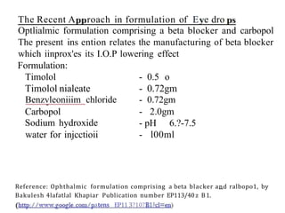 The Recent A roach in formulation of E e dro
Optlialmic formulation comprising a beta blocker and carbopol
The present ins ention relates the manufacturing of beta blocker
which iinprox'es its I.O.P lowering effect
Formulation:
- 0.5 o
- 0.72gm
- 0.72gm
Timolol
Timolol nialeate
Benzvleoniiim chloride
Carbopol
Sodium hydroxide
water for injcctioii
- 2.0gm
- pH 6.?-7.5
- l00ml
Reference: Ophthalmic formulation comprising a beta blacker and ralbopo1, by
Bakulesh 4lafatlal Khapiar Publication number EP113/40z B1.
atens EP11 3?10?
 