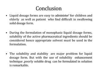 Conclusion
• Liquid dosage forms are easy to administer’ for children and
elderly as well as patient who find difficult in swallowing
solid dosage form.
• During the formulation of monophasic liquid dosage forms,
solubility of the active pharmaceutical ingredients should be
considered hence appropriate solvent must be used in the
formulation.
• The solubility and stability are major problem for liquid
dosage form. But with the use of solubility enhancement
technique ,poorly soluble drug can be formulated in solution
is remarkable.
 