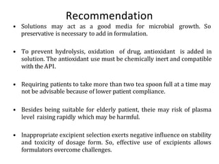Recommendation
• Solutions may act as a good media for microbial growth. So
preservative is necessary to add in formulation.
• To prevent hydrolysis, oxidation of drug, antioxidant is added in
solution. The antioxidant use must be chemically inert and compatible
with the API.
• Requiring patients to take more than two tea spoon full at a time may
not be advisable because of lower patient compliance.
• Besides being suitable for elderly patient, theie may risk of plasma
level raising rapidly which may be harmful.
• Inappropriate excipient selection exerts negative influence on stability
and toxicity of dosage form. So, effective use of excipients allows
formulators overcome challenges.
 