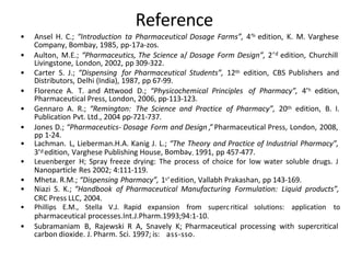 Reference
• Ansel H. C.; “Introduction ta Pharmaceutical Dosage Farms”, 4‘h edition, K. M. Varghese
Company, Bombay, 1985, pp-17a-zos.
• Aulton, M.E.; “Pharmaceutics, The Science a/ Dosage Form Design”, 2’d edition, Churchill
Livingstone, London, 2002, pp 309-322.
• Carter S. J.; “Dispensing for Pharmaceutical Students”, 12th edition, CBS Publishers and
Distributors, Delhi (India), 1987, pp 67-99.
• Florence A. T. and Attwood D.; “Physicochemical Principles of Pharmacy”, 4’h edition,
Pharmaceutical Press, London, 2006, pp-113-123.
• Gennaro A. R.; “Remington: The Science and Practice of Pharmacy”, 20th edition, B. I.
Publication Pvt. Ltd., 2004 pp-721-737.
• Jones D.; “Pharmaceutics- Dosage Form and Design ,” Pharmaceutical Press, London, 2008,
pp 1-24.
• Lachman. L, Lieberman.H.A. Kanig J. L.; “The Theory and Practice of Industrial Pharmacy”,
3’d edition, Varghese Publishing House, Bombav. 1991, pp 457-477.
• Leuenberger H; Spray freeze drying: The process of choice for low water soluble drugs. J
Nanoparticle Res 2002; 4:111-119.
• Mheta. R.M.; “Dispensing Pharmacy”, 1s‘edition, Vallabh Prakashan, pp 143-169.
• Niazi S. K.; “Handbook of Pharmaceutical Manufacturing Formulation: Liquid products”,
CRC Press LLC, 2004.
• Phillips E.M., Stella V.J. Rapid expansion from supercritical solutions: application to
pharmaceutical processes.Int.J.Pharm.1993;94:1-10.
• Subramaniam B, Rajewski R A, Snavely K; Pharmaceutical processing with supercritical
carbon dioxide. J. Pharm. Sci. 1997; is: ass-sso.
 