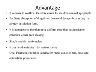 Advantage
• It is easier to swallow, therefore easier for children and old age people.
• Facilitate absorption of drug faster than solid dosage form as dug is
already in solution form.
• It is homogenous therefore give uniform dose than suspension or
emulsion which need shaking.
• Simple and fast to formulate
• It can be adnunisteied by various routes :
Oral, Paienteral (injection),enema for rectal use, otic(ear), nasal and
ophthalmic preparation.
 