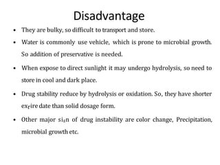 Disadvantage
• They are bulky, so difficult to transport and store.
• Water is commonly use vehicle, which is prone to microbial growth.
So addition of preservative is needed.
• When expose to direct sunlight it may undergo hydrolysis, so need to
store in cool and dark place.
• Drug stability reduce by hydrolysis or oxidation. So, they have shorter
exriredate than solid dosage form.
• Other major sign of drug instability are color change, Precipitation,
microbial growth etc.
 