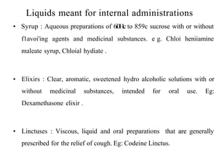 Liquids meant for internal administrations
• Syrup : Aqueous preparations of 6i0Hc to 859c sucrose with or without
f1avoi'ing agents and medicinal substances. e g. Chloi heniiamine
maleate syrup, Chloial hydiate .
• Elixirs : Clear, aromatic, sweetened hydro alcoholic solutions with or
without medicinal substances, intended for oral use. Eg:
Dexamethasone elixir .
• Linctuses : Viscous, liquid and oral preparations that are generally
prescribed for the relief of cough. Eg: Codeine Linctus.
 