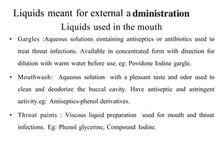 Liquids meant for external a
Liquids used in the mouth
• Gargles :Aqueous solutions containing antiseptics or antibiotics used to
treat throat infections. Available in concentrated form with direction for
dilution with warm water before use. eg: Povidone Iodine gargle.
• Mouthwash: Aqueous solution with a pleasant taste and odor used to
clean and deodorize the buccal cavity. Have antiseptic and astringent
activity.eg: Antiseptics-phenol derivatives.
• Throat paints : Viscous liquid preparation used for mouth and throat
infections. Eg: Phenol glycerine, Compound Iodine.
 