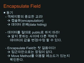 Encapsulate Field■ 동기- 객체지향의 중요한 교리! 캡슐화(encapsulation)    데이터 은폐(data hiding) - 데이터를 절대로 public로 하지 마라!    알지 못하는 사이에 다른 객체가데이터의 값을 변경/수정 할 수 있다.  - Encapsulate Field는 첫 걸음이다!    접근자만으로는 장점이 없다.    Move Method를 이용할 메소드가 있는지 확인한다.