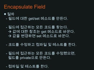 Encapsulate Field■ 절차- 필드에 대한 get/set 메소드를 만든다.  - 필드에 접근하는 모든 코드를 찾는다.     값에 대한 참조는 get 메소드로 바꾼다.     값을 변경하면 set 메소드로 바꾼다.  - 코드를 수정하고 컴파일및 테스트를 한다. - 필드에 접근하는 모든 코드를 수정했으면,필드를 private으로 만든다. - 컴파일 및 테스트를 한다.