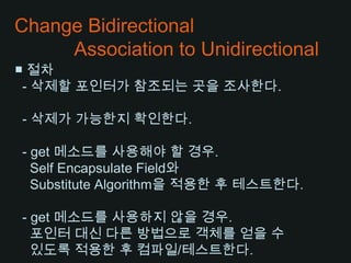 Change Bidirectional           Association to Unidirectional■ 절차  - 삭제할 포인터가 참조되는 곳을 조사한다.  - 삭제가 가능한지 확인한다.  - get 메소드를 사용해야 할 경우.   Self Encapsulate Field와   Substitute Algorithm을 적용한 후 테스트한다.  - get 메소드를 사용하지 않을 경우.포인터 대신 다른 방법으로 객체를 얻을 수있도록 적용한 후 컴파일/테스트한다.