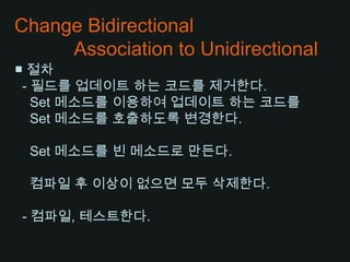 Change Bidirectional           Association to Unidirectional■ 절차  - 필드를 업데이트 하는 코드를 제거한다.   Set 메소드를 이용하여 업데이트 하는 코드를   Set 메소드를 호출하도록 변경한다.    Set 메소드를 빈 메소드로 만든다.컴파일 후 이상이 없으면 모두 삭제한다.  - 컴파일, 테스트한다.