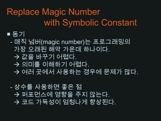 Replace Magic Number              with Symbolic Constant■ 동기 - 매직 넘버(magic number)는 프로그래밍의가장 오래된 해악 가운데 하나이다. 값을 바꾸기 어렵다. 의미를 이해하기 어렵다.     여러 곳에서 사용하는 경우에 문제가 많다.  - 상수를 사용하면 좋은 점    퍼포먼스에 영향을 주지 않는다.    코드 가독성이 엄청나게 향상된다.