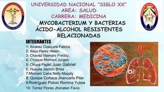 UNIVERSIDAD NACIONAL “SIGLO XX”
AREA: SALUD
CARRERA: MEDICINA
MYCOBACTERIUM Y BACTERIAS
ÁCIDO-ALCOHOL RESISTENTES
RELACIONADAS
INTEGRANTES
1: Alvarez Coaquira Fatima
2: Alejo Perez Helen
3: Chavez Mamani Freddy.
4: Choque Mamani Jurgen
5: Chuca Pajari Juan Gabriel
6: Huaylla Jazmin Brisa
7:Mamani Caba Nelly Magaly
8: Quispe Coñaca Jhancarla Pilar
9:Rodríguez Potosí Romina Yulisa
10: Torrez Flores Jhonatan Favio
 