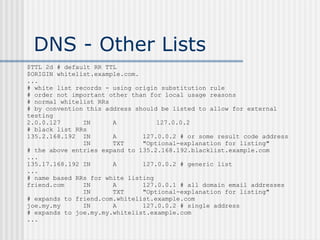 DNS - Other Lists
$TTL 2d # default RR TTL
$ORIGIN whitelist.example.com.
...
# white list records - using origin substitution rule
# order not important other than for local usage reasons
# normal whitelist RRs
# by convention this address should be listed to allow for external
testing
2.0.0.127 IN A 127.0.0.2
# black list RRs
135.2.168.192 IN A 127.0.0.2 # or some result code address
IN TXT "Optional-explanation for listing"
# the above entries expand to 135.2.168.192.blacklist.example.com
...
135.17.168.192 IN A 127.0.0.2 # generic list
...
# name based RRs for white listing
friend.com IN A 127.0.0.1 # all domain email addresses
IN TXT "Optional-explanation for listing"
# expands to friend.com.whitelist.example.com
joe.my.my IN A 127.0.0.2 # single address
# expands to joe.my.my.whitelist.example.com
...
 