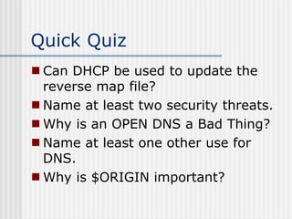 Quick Quiz
 Can DHCP be used to update the
reverse map file?
 Name at least two security threats.
 Why is an OPEN DNS a Bad Thing?
 Name at least one other use for
DNS.
 Why is $ORIGIN important?
 