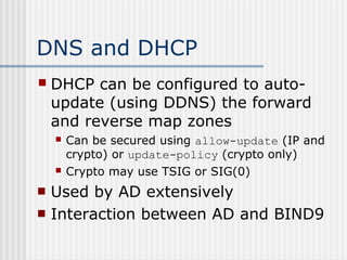 DNS and DHCP
 DHCP can be configured to auto-
update (using DDNS) the forward
and reverse map zones
 Can be secured using allow-update (IP and
crypto) or update-policy (crypto only)
 Crypto may use TSIG or SIG(0)
 Used by AD extensively
 Interaction between AD and BIND9
 